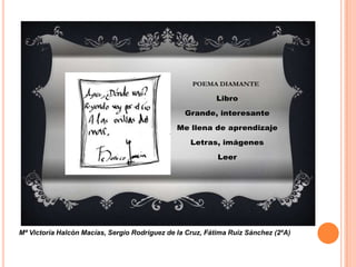 POEMA DIAMANTE

                                                          Libro

                                                 Grande, interesante

                                               Me llena de aprendizaje

                                                   Letras, imágenes

                                                           Leer




Mª Victoria Halcón Macías, Sergio Rodríguez de la Cruz, Fátima Ruiz Sánchez (2ºA)
 