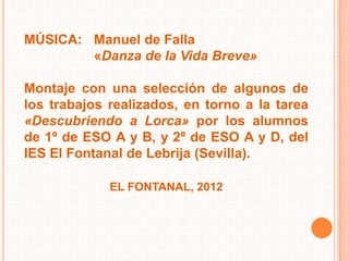 MÚSICA: Manuel de Falla
        «Danza de la Vida Breve»

Montaje con una selección de algunos de
los trabajos realizados, en torno a la tarea
«Descubriendo a Lorca» por los alumnos
de 1º de ESO A y B, y 2º de ESO A y D, del
IES El Fontanal de Lebrija (Sevilla).

             EL FONTANAL, 2012
 