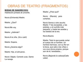 OBRAS DE TEATRO (FRAGMENTOS)
BODAS DE SANGRE(1933)
Habitación pintada de amarillo.    Madre: ¿Para qué?

                                   Novio: (Riendo) para
Novio:(Entrando) Madre.
                                   cortarlas.

Madre: ¿Que?                       Novio:Vamos a otro asunto.
                                   Madre: Y las escopetas, y las
Novio:Me voy.                      pistolas, y el cuchillo más
                                   pequeño, y hasta las azadas y
Madre: ¿Adónde?                    los bieldos de la era.

                                   Novio:Bueno.
Novio:A la viña. (Va a salir)
                                   Madre: Todo lo que puede cortar
Madre: Espera.                     el cuerpo de un hombre. Un
                                   hombre hermoso, con su flor en
Novio:¿Quieres algo?               la boca, que sale a las viñas o
                                   va a sus olivos propios, porque
Madre: Hijo, el almuerzo.          son de él, heredados...

                                   Novio:(Bajando la cabeza)Calle
Novio: Déjalo. Comeré uvas. Dame
                                   usted.
La navaja.
 