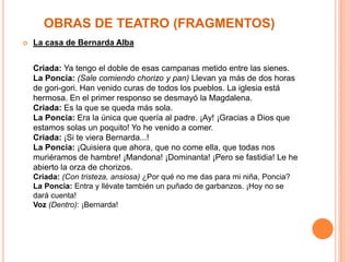 OBRAS DE TEATRO (FRAGMENTOS)
   La casa de Bernarda Alba


    Criada: Ya tengo el doble de esas campanas metido entre las sienes.
    La Poncia: (Sale comiendo chorizo y pan) Llevan ya más de dos horas
    de gori-gori. Han venido curas de todos los pueblos. La iglesia está
    hermosa. En el primer responso se desmayó la Magdalena.
    Criada: Es la que se queda más sola.
    La Poncia: Era la única que quería al padre. ¡Ay! ¡Gracias a Dios que
    estamos solas un poquito! Yo he venido a comer.
    Criada: ¡Si te viera Bernarda...!
    La Poncia: ¡Quisiera que ahora, que no come ella, que todas nos
    muriéramos de hambre! ¡Mandona! ¡Dominanta! ¡Pero se fastidia! Le he
    abierto la orza de chorizos.
    Criada: (Con tristeza, ansiosa) ¿Por qué no me das para mi niña, Poncia?
    La Poncia: Entra y llévate también un puñado de garbanzos. ¡Hoy no se
    dará cuenta!
    Voz (Dentro): ¡Bernarda!
 