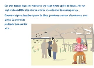 Dos años después llega como misionero a una región minera y pobre de Bélgica. Allí, van
Gogh predica la Biblia a los mineros, viviendo en condiciones de extrema pobreza.
Durante esa época, descubre el placer del dibujo y comienza a retratar a los mineros y a sus
gentes. Su aventura de
predicador dura casi dos
años.
9
 
