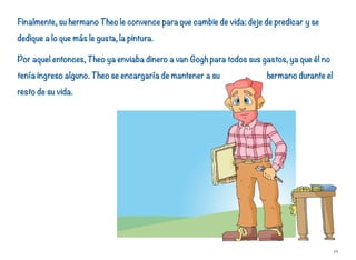 Finalmente, su hermano Theo le convence para que cambie de vida: deje de predicar y se
dedique a lo que más le gusta, la pintura.
Por aquel entonces, Theo ya enviaba dinero a van Gogh para todos sus gastos, ya que él no
tenía ingreso alguno. Theo se encargaría de mantener a su hermano durante el
resto de su vida.
10
 