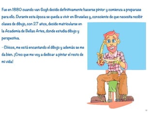 Fue en 1880 cuando van Gogh decide definitivamente hacerse pintor y comienza a preparase
para ello. Durante esta época se queda a vivir en Bruselas y, consciente de que necesita recibir
clases de dibujo, con 27 años, decide matricularse en
la Academia de Bellas Artes, donde estudia dibujo y
perspectiva.
- Chicos, me está encantando el dibujo y además se me
da bien. ¡Creo que me voy a dedicar a pintar el resto de
mi vida!
12
 