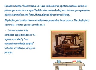 Pasado un tiempo, Vincent viaja a La Haya y allí comienza a pintar acuarelas, un tipo de
pintura que se mezcla con agua. También pinta muchos bodegones, pinturas que representan
objetos inanimados como flores, frutas, plantas, libros u otros objetos.
Al principio, sus cuadros tienen un realismo muy marcado y tonos oscuros. Van Gogh pinta,
sobre todo, retratos y personas trabajando.
- Los dos cuadros más
conocidos que he pintado son “El
tejedor en el telar” y “Los
campesinos comiendo patatas”.
Echadles un vistazo, a ver qué os
parecen.
13
 