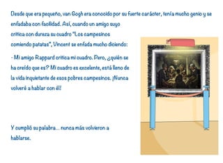 Desde que era pequeño, van Gogh era conocido por su fuerte carácter, tenía mucho genio y se
enfadaba con facilidad. Así, cuando un amigo suyo
critica con dureza su cuadro “Los campesinos
comiendo patatas”, Vincent se enfada mucho diciendo:
- Mi amigo Rappard critica mi cuadro. Pero, ¿quién se
ha creído que es? Mi cuadro es excelente, está lleno de
la vida inquietante de esos pobres campesinos. ¡Nunca
volveré a hablar con él!
Y cumplió su palabra… nunca más volvieron a
hablarse.
14
 
