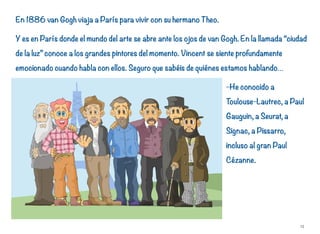 En 1886 van Gogh viaja a París para vivir con su hermano Theo.
Y es en París donde el mundo del arte se abre ante los ojos de van Gogh. En la llamada “ciudad
de la luz” conoce a los grandes pintores del momento. Vincent se siente profundamente
emocionado cuando habla con ellos. Seguro que sabéis de quiénes estamos hablando…
-He conocido a
Toulouse-Lautrec, a Paul
Gauguin, a Seurat, a
Signac, a Pissarro,
incluso al gran Paul
Cézanne.
15
 
