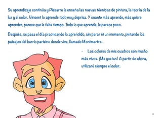 Su aprendizaje continúa y Pissarro le enseña las nuevas técnicas de pintura, la teoría de la
luz y el color. Vincent lo aprende todo muy deprisa. Y cuanto más aprende, más quiere
aprender, parece que le falta tiempo. Todo lo que aprende, le parece poco.
Después, se pasa el día practicando lo aprendido, sin parar ni un momento, pintando los
paisajes del barrio parisino donde vive, llamado Montmartre.
- Los colores de mis cuadros son mucho
más vivos. ¡Me gustan! A partir de ahora,
utilizaré siempre el color.
16
 