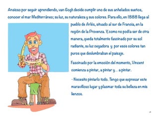 Ansioso por seguir aprendiendo, van Gogh decide cumplir uno de sus anhelados sueños,
conocer el mar Mediterráneo; su luz, su naturaleza y sus colores. Para ello, en 1888 llega al
pueblo de Arlés, situado al sur de Francia, en la
región de la Provenza. Y, como no podía ser de otra
manera, queda totalmente fascinado por su sol
radiante, su luz cegadora y por esos colores tan
puros que deslumbraban el paisaje.
Fascinado por la emoción del momento, Vincent
comienza a pintar, a pintar y… a pintar.
- Necesito pintarlo todo. Tengo que expresar este
maravilloso lugar y plasmar toda su belleza en mis
lienzos.
18
 