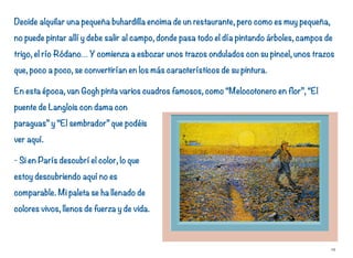 Decide alquilar una pequeña buhardilla encima de un restaurante, pero como es muy pequeña,
no puede pintar allí y debe salir al campo, donde pasa todo el día pintando árboles, campos de
trigo, el río Ródano… Y comienza a esbozar unos trazos ondulados con su pincel, unos trazos
que, poco a poco, se convertirían en los más característicos de su pintura.
En esta época, van Gogh pinta varios cuadros famosos, como “Melocotonero en flor”, “El
puente de Langlois con dama con
paraguas” y “El sembrador” que podéis
ver aquí.
- Si en París descubrí el color, lo que
estoy descubriendo aquí no es
comparable. Mi paleta se ha llenado de
colores vivos, llenos de fuerza y de vida.
19
 