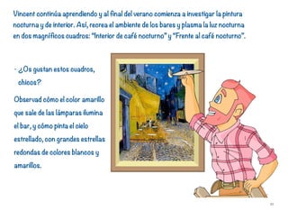 - ¿Os gustan estos cuadros,
chicos?
Observad cómo el color amarillo
que sale de las lámparas ilumina
el bar, y cómo pinta el cielo
estrellado, con grandes estrellas
redondas de colores blancos y
amarillos.
21
Vincent continúa aprendiendo y al final del verano comienza a investigar la pintura
nocturna y de interior. Así, recrea el ambiente de los bares y plasma la luz nocturna
en dos magníficos cuadros: “Interior de café nocturno” y “Frente al café nocturno”.
 