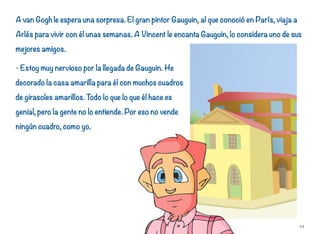 A van Gogh le espera una sorpresa. El gran pintor Gauguin, al que conoció en París, viaja a
Arlés para vivir con él unas semanas. A Vincent le encanta Gauguin, lo considera uno de sus
mejores amigos.
- Estoy muy nervioso por la llegada de Gauguin. He
decorado la casa amarilla para él con muchos cuadros
de girasoles amarillos. Todo lo que lo que él hace es
genial, pero la gente no lo entiende. Por eso no vende
ningún cuadro, como yo.
23
 