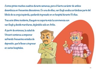 Juntos pintan muchos cuadros durante semanas, pero el fuerte carácter de ambos
desemboca en frecuentes discusiones. En una de ellas, van Gogh acaba cortándose parte del
lóbulo de su oreja izquierda, quedando ingresado en un hospital durante 15 días.
Tras este último incidente, Gauguin no soporta más la convivencia con
van Gogh y decide marcharse, dejándolo solo en Arlés.
A partir de entonces, la salud de
Vincent comienza a empeorar
sufriendo frecuentes estados de
depresión, que le llevan a ingresar
en varios hospitales.
24
 