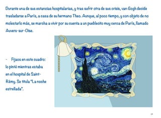 Durante una de sus estancias hospitalarias, y tras sufrir otra de sus crisis, van Gogh decide
trasladarse a París, a casa de su hermano Theo. Aunque, al poco tiempo, y con objeto de no
molestarlo más, se marcha a vivir por su cuenta a un pueblecito muy cerca de París, llamado
Auvers-sur-Oise.
- Fijaos en este cuadro:
lo pinté mientras estaba
en el hospital de Saint-
Rémy. Se titula “La noche
estrellada”.
26
 