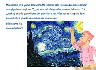 - Mirad el cielo en la quietud de la noche. Me encantan esos trazos ondulados que simulan
unas gigantescas espirales. Y, ¿veis esas estrellas grandes, enormes, brillantes…? Y,
¿ese halo amarillo que revolotea a su alrededor, lo veis? Ese halo es el culpable de su
intenso brillo. Y, ¿habéis visto la luna, esa luna naranja?
- ¡Me encanta “La
noche estrellada”!
27
 