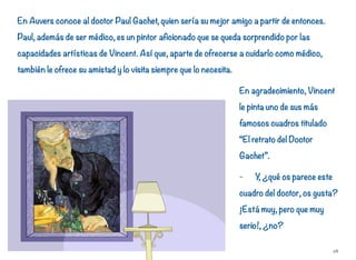 En Auvers conoce al doctor Paul Gachet, quien sería su mejor amigo a partir de entonces.
Paul, además de ser médico, es un pintor aficionado que se queda sorprendido por las
capacidades artísticas de Vincent. Así que, aparte de ofrecerse a cuidarlo como médico,
también le ofrece su amistad y lo visita siempre que lo necesita.
En agradecimiento, Vincent
le pinta uno de sus más
famosos cuadros titulado
“El retrato del Doctor
Gachet”.
- Y, ¿qué os parece este
cuadro del doctor, os gusta?
¡Está muy, pero que muy
serio!, ¿no?
28
 