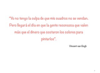 2
“Yo no tengo la culpa de que mis cuadros no se vendan.
Pero llegará el día en que la gente reconozca que valen
más que el dinero que costaron los colores para
pintarlos”.
Vincent van Gogh
 