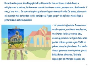 Durante esta época, Van Gogh pinta frenéticamente. Sus continuas crisis le llevan a
refugiarse en la pintura, de forma que cuando termina un cuadro, empieza otro rápidamente. Y
otro, y otro más… Es como si supiera que le queda poco tiempo de vida. De hecho, algunos de
sus cuadros más conocidos son de esta época. Fijaos que ¡en tan sólo dos meses llegó a
pintar más de setenta cuadros!
- He pintado la iglesia de Auvers en un
cuadro grande, con líneas muy fuertes,
unos tonos violeta y un cielo azul,
oscuro y profundo. El tejado tiene unas
partes violetas y otras rojas. Y, ahí, en
primer plano, he pintado esa fina hierba
fresca que crece en este pueblo y esas
bellas flores silvestres. Todo ello
regado por los intensos rayos de sol.
29
 