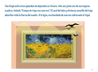 Van Gogh sufre otros episodios de depresión en Auvers. Aún así, pinta uno de sus mejores
cuadros, titulado “Campo de trigo con cuervos”. El azul del cielo y el intenso amarillo del trigo
absorben toda la fuerza del cuadro. A lo lejos, una bandada de cuervos sobrevuela el trigal.
30
 