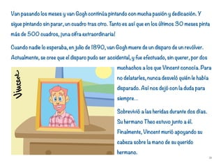 Van pasando los meses y van Gogh continúa pintando con mucha pasión y dedicación. Y
sigue pintando sin parar, un cuadro tras otro. Tanto es así que en los últimos 30 meses pinta
más de 500 cuadros, ¡una cifra extraordinaria!
Cuando nadie lo esperaba, en julio de 1890, van Gogh muere de un disparo de un revólver.
Actualmente, se cree que el disparo pudo ser accidental, y fue efectuado, sin querer, por dos
muchachos a los que Vincent conocía. Para
no delatarles, nunca desveló quién le había
disparado. Así nos dejó con la duda para
siempre…
Sobrevivió a las heridas durante dos días.
Su hermano Theo estuvo junto a él.
Finalmente, Vincent murió apoyando su
cabeza sobre la mano de su querido
hermano.
31
 