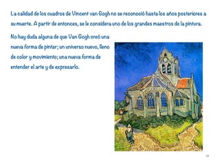 La calidad de los cuadros de Vincent van Gogh no se reconoció hasta los años posteriores a
su muerte. A partir de entonces, se le considera uno de los grandes maestros de la pintura.
No hay duda alguna de que Van Gogh creó una
nueva forma de pintar; un universo nuevo, lleno
de color y movimiento; una nueva forma de
entender el arte y de expresarlo.
32
 