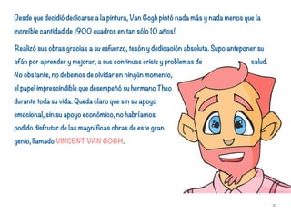 Desde que decidió dedicarse a la pintura, Van Gogh pintó nada más y nada menos que la
increíble cantidad de ¡900 cuadros en tan sólo 10 años!
Realizó sus obras gracias a su esfuerzo, tesón y dedicación absoluta. Supo anteponer su
afán por aprender y mejorar, a sus continuas crisis y problemas de salud.
No obstante, no debemos de olvidar en ningún momento,
el papel imprescindible que desempeñó su hermano Theo
durante toda su vida. Queda claro que sin su apoyo
emocional, sin su apoyo económico, no habríamos
podido disfrutar de las magníficas obras de este gran
genio, llamado VINCENT VAN GOGH.
33
 