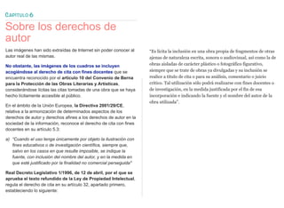 CAPÍTULO 6
Sobre los derechos de
autor
Las imágenes han sido extraídas de Internet sin poder conocer al
autor real de las mismas.
No obstante, las imágenes de los cuadros se incluyen
acogiéndose al derecho de cita con fines docentes que se
encuentra reconocido por el artículo 10 del Convenio de Berna
para la Protección de las Obras Literarias y Artísticas,
considerándose lícitas las citas tomadas de una obra que se haya
hecho lícitamente accesible al público.
En el ámbito de la Unión Europea, la Directiva 2001/29/CE,
relativa a la armonización de determinados aspectos de los
derechos de autor y derechos afines a los derechos de autor en la
sociedad de la información, reconoce el derecho de cita con fines
docentes en su artículo 5.3:
a) “Cuando el uso tenga únicamente por objeto la ilustración con
fines educativos o de investigación científica, siempre que,
salvo en los casos en que resulte imposible, se indique la
fuente, con inclusión del nombre del autor, y en la medida en
que esté justificado por la finalidad no comercial perseguida"
Real Decreto Legislativo 1/1996, de 12 de abril, por el que se
aprueba el texto refundido de la Ley de Propiedad Intelectual,
regula el derecho de cita en su artículo 32, apartado primero,
estableciendo lo siguiente:
“Es lícita la inclusión en una obra propia de fragmentos de otras
ajenas de naturaleza escrita, sonora o audiovisual, así como la de
obras aisladas de carácter plástico o fotográfico figurativo,
siempre que se trate de obras ya divulgadas y su inclusión se
realice a título de cita o para su análisis, comentario o juicio
crítico. Tal utilización sólo podrá realizarse con fines docentes o
de investigación, en la medida justificada por el fin de esa
incorporación e indicando la fuente y el nombre del autor de la
obra utilizada”.
 