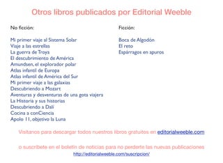 No ﬁcción:
Mi primer viaje al Sistema Solar
Viaje a las estrellas
La guerra de Troya
El descubrimiento de América
Amundsen, el explorador polar
Atlas infantil de Europa
Atlas infantil de América del Sur
Mi primer viaje a las galaxias
Descubriendo a Mozart
Aventuras y desventuras de una gota viajera
La Historia y sus historias
Descubriendo a Dalí
Cocina a conCiencia
Apolo 11, objetivo la Luna
Otros libros publicados por Editorial Weeble
Visítanos para descargar todos nuestros libros gratuitos en editorialweeble.com
o suscríbete en el boletín de noticias para no perderte las nuevas publicaciones
http://editorialweeble.com/suscripcion/
Ficción:
Boca de Algodón
El reto
Espárragos en apuros
 