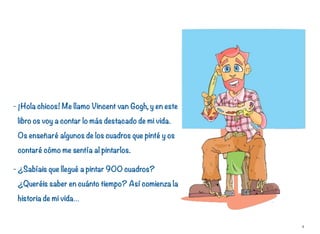 - ¡Hola chicos! Me llamo Vincent van Gogh, y en este
libro os voy a contar lo más destacado de mi vida.
Os enseñaré algunos de los cuadros que pinté y os
contaré cómo me sentía al pintarlos.
- ¿Sabíais que llegué a pintar 900 cuadros?
¿Queréis saber en cuánto tiempo? Así comienza la
historia de mi vida…
4
 