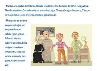- Nací en una ciudad de Holanda llamada Zundert, el 30 de marzo de 1853. Mis padres,
Theodorus y Anna Cornelia tuvieron otros cinco hijos. Yo soy el mayor de todos y, Theo, mi
hermano menor, es mi preferido, ¡me llevo genial con él!
- Mi aspecto es un tanto
singular: mis ojos son
muy grandes y mi
cabello rojizo y tieso.
Además, mi cara,
cubierta de pecas, brilla
sin igual cuando me
entusiasmo, cosa que
sucede a menudo. ¡Me
gusta, me encanta ser
así!
5
 