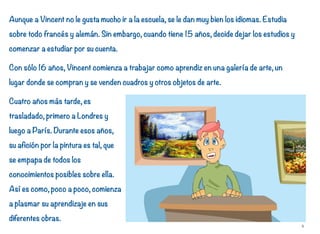 Aunque a Vincent no le gusta mucho ir a la escuela, se le dan muy bien los idiomas. Estudia
sobre todo francés y alemán. Sin embargo, cuando tiene 15 años, decide dejar los estudios y
comenzar a estudiar por su cuenta.
Con sólo 16 años, Vincent comienza a trabajar como aprendiz en una galería de arte, un
lugar donde se compran y se venden cuadros y otros objetos de arte.
Cuatro años más tarde, es
trasladado, primero a Londres y
luego a París. Durante esos años,
su afición por la pintura es tal, que
se empapa de todos los
conocimientos posibles sobre ella.
Así es como, poco a poco, comienza
a plasmar su aprendizaje en sus
diferentes obras.
6
 