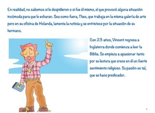 En realidad, no sabemos si le despidieron o si fue él mismo, el que provocó alguna situación
incómoda para que le echaran. Sea como fuera, Theo, que trabaja en la misma galería de arte
pero en su oficina de Holanda, lamenta la noticia y se entristece por la situación de su
hermano.
Con 23 años, Vincent regresa a
Inglaterra donde comienza a leer la
Biblia. Se empieza a apasionar tanto
por su lectura que crece en él un fuerte
sentimiento religioso. Su pasión es tal,
que se hace predicador.
8
 
