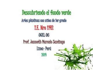 Descubriendo el fondo verde
Artes plásticas con niños de 1er grado
I.E. Nro 1142
UGEL 06
Prof. Janneth Marcelo Santiago
Lima- Perú
2014
 