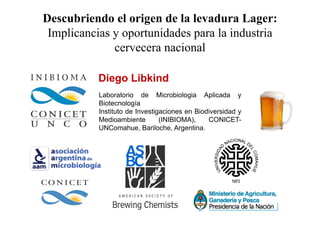 Descubriendo el origen de la levadura Lager: 
Implicancias y oportunidades para la industria 
cervecera nacional 
Diego Libkind 
Laboratorio de Microbiologia Aplicada y 
Biotecnología 
Instituto de Investigaciones en Biodiversidad y 
Medioambiente (INIBIOMA), CONICET-UNComahue, 
Bariloche, Argentina. 
 