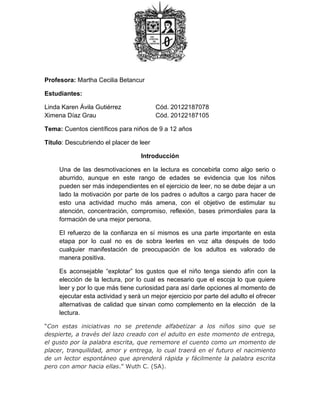 Profesora: Martha Cecilia Betancur
Estudiantes:
Linda Karen Ávila Gutiérrez Cód. 20122187078
Ximena Díaz Grau Cód. 20122187105
Tema: Cuentos científicos para niños de 9 a 12 años
Título: Descubriendo el placer de leer
Introducción
Una de las desmotivaciones en la lectura es concebirla como algo serio o
aburrido, aunque en este rango de edades se evidencia que los niños
pueden ser más independientes en el ejercicio de leer, no se debe dejar a un
lado la motivación por parte de los padres o adultos a cargo para hacer de
esto una actividad mucho más amena, con el objetivo de estimular su
atención, concentración, compromiso, reflexión, bases primordiales para la
formación de una mejor persona.
El refuerzo de la confianza en sí mismos es una parte importante en esta
etapa por lo cual no es de sobra leerles en voz alta después de todo
cualquier manifestación de preocupación de los adultos es valorado de
manera positiva.
Es aconsejable “explotar” los gustos que el niño tenga siendo afín con la
elección de la lectura, por lo cual es necesario que el escoja lo que quiere
leer y por lo que más tiene curiosidad para así darle opciones al momento de
ejecutar esta actividad y será un mejor ejercicio por parte del adulto el ofrecer
alternativas de calidad que sirvan como complemento en la elección de la
lectura.
“Con estas iniciativas no se pretende alfabetizar a los niños sino que se
despierte, a través del lazo creado con el adulto en este momento de entrega,
el gusto por la palabra escrita, que rememore el cuento como un momento de
placer, tranquilidad, amor y entrega, lo cual traerá en el futuro el nacimiento
de un lector espontáneo que aprenderá rápida y fácilmente la palabra escrita
pero con amor hacia ellas.” Wuth C. (SA).
 