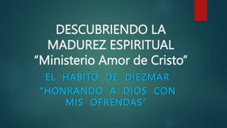 DESCUBRIENDO LA
MADUREZ ESPIRITUAL
“Ministerio Amor de Cristo”
EL HABITO DE DIEZMAR
“HONRANDO A DIOS CON
MIS OFRENDAS”
 