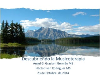 Descubriendo la Musicoterapia
Angel G. Graciani Germán MS
Héctor Ivan Rodriguez MS
23 de Octubre de 2014
 