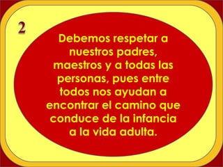 Debemos respetar a nuestros padres, maestros y a todas las personas, pues entre todos nos ayudan a encontrar el camino que conduce de la infancia a la vida adulta. 