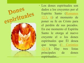 • Los dones espirituales son
dados a los creyentes por el
Espíritu Santo (Romanos
12:3, 6) al momento de
poner su fe en Cristo para
el perdón de sus pecados.
En ese momento el Espíritu
Santo le otorga al nuevo
creyente el o los dones
espirituales que Él desea
que tenga (1 Corintios
12:11). Hay tres listas
principales de dones
espirituales...
 