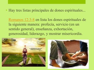 • Hay tres listas principales de dones espirituales...
Romanos 12:3-8 en lista los dones espirituales de
la siguiente manera: profecía, servicio (en un
sentido general), enseñanza, exhortación,
generosidad, liderazgo, y mostrar misericordia.
 