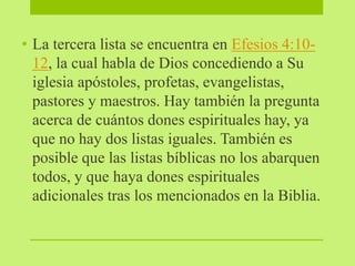 • La tercera lista se encuentra en Efesios 4:10-
12, la cual habla de Dios concediendo a Su
iglesia apóstoles, profetas, evangelistas,
pastores y maestros. Hay también la pregunta
acerca de cuántos dones espirituales hay, ya
que no hay dos listas iguales. También es
posible que las listas bíblicas no los abarquen
todos, y que haya dones espirituales
adicionales tras los mencionados en la Biblia.
 