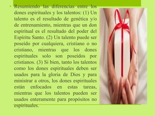 • Resumiendo las diferencias entre los
dones espirituales y los talentos: (1) Un
talento es el resultado de genética y/o
de entrenamiento, mientras que un don
espiritual es el resultado del poder del
Espíritu Santo. (2) Un talento puede ser
poseído por cualquiera, cristiano o no
cristiano, mientras que los dones
espirituales solo son poseídos por
cristianos. (3) Si bien, tanto los talentos
como los dones espirituales deben ser
usados para la gloria de Dios y para
ministrar a otros, los dones espirituales
están enfocados en estas tareas,
mientras que los talentos pueden ser
usados enteramente para propósitos no
espirituales.
 