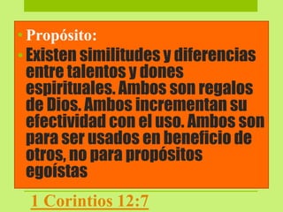• Propósito:
•Existen similitudes y diferencias
entre talentos y dones
espirituales. Ambos son regalos
de Dios. Ambos incrementan su
efectividad con el uso. Ambos son
para ser usados en beneficio de
otros, no para propósitos
egoístas
1 Corintios 12:7
 