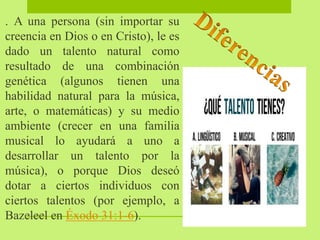 . A una persona (sin importar su
creencia en Dios o en Cristo), le es
dado un talento natural como
resultado de una combinación
genética (algunos tienen una
habilidad natural para la música,
arte, o matemáticas) y su medio
ambiente (crecer en una familia
musical lo ayudará a uno a
desarrollar un talento por la
música), o porque Dios deseó
dotar a ciertos individuos con
ciertos talentos (por ejemplo, a
Bazeleel en Éxodo 31:1-6).
 