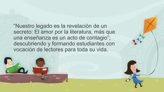 “Nuestro legado es la revelación de un
secreto: El amor por la literatura, más que
una enseñanza es un acto de contagio”;
...