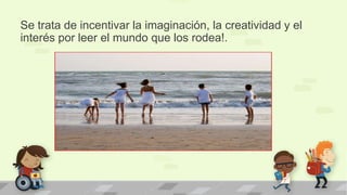 Se trata de incentivar la imaginación, la creatividad y el
interés por leer el mundo que los rodea!.
 