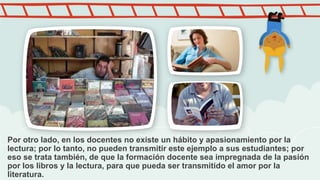 Por otro lado, en los docentes no existe un hábito y apasionamiento por la
lectura; por lo tanto, no pueden transmitir est...