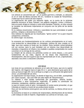 AZTECAS.
Los aztecas se caracterizan por ser un pueblo guerrero y nómade, su ubicación
es en el valle de México durante XIII d.C. fundaron la ciudad de Tenochtitlan,
ciudad que fue el centro de este imperio.
La organización del poder era bastante rígida, en la punta de la pirámide
podemos encontrar al Huey Tlotoani, con poderes religiosos, civiles y militares,
este era quien dirigía el consejo o como ellos llamaban Tlotocán, en este consejo
se tomaban las decisiones importantes en conjunto con los jefes de las demás
ciudades.
En la nobleza encontramos: militares y sacerdotes los que controlaban el poder
político, religioso y obviamente el militar.
Esta nobleza era seguida por los macehuales: “gente común” en su gran mayoría
campesinos y artesanos.
En último lugar: los esclavos.

Su economía era fundamentalmente en los cultivos principalmente en el maíz,
cuya producción se desarrollaba en chinampas, sistema de islas creadas en el
lago, que eran sujetas al fondo por los árboles. Estos también comercializaban
con sus vecinos, para lo cual contaban con un sistema muy desarrollado de
monedas e impusieron el tributo a las ciudades o pueblos conquistados los cuales
consistían en la entrega de los cultivos.
La religión de los aztecas era politeísta (creían en varios dioses), y era parte
fundamental de sus vidas, algunos de los dioses más importantes era
Huitzilopochtli, dios de la guerra que era representado por el sol, y Quetzalcóatl,
asociada a las artes o creaciones culturales.



                                      LOS INCAS
Los incas en sus comienzos se ubicaron en el valle del Cuzco, que era la capital
del imperio. Ahí llegaron hacia el siglo XII d. C. pero dominaron gran parte de la
zona ya hacia el siglo XIV. Se le atribuye su origen a la unificación del gobernante
(inca) y la divinidad del sol (inti).
Su organización fue bajo linajes, en donde el Sapa Inca, era el líder, acompañado
por cuatro suyuyoc – apu (uno líder de cada región de Tahuantinsuyo).
La nobleza o elite estaba conformada por sacerdotes, señores locales,
comerciantes y altos funcionarios imperiales. El pueblo lo constituían los
artesanos, campesinos, súbditos, pescadores, etc.
Lo que se conoce como el ayllu, correspondía al núcleo social primordial, el que
tributaba al imperio a través de sus producciones locales.
Para unir los territorios construyeron una red de caminos, su idioma oficial era el
quechua.
Su economía se basó en un sistema de reciprocidad y distribuciones de los bienes
y del trabajo en todo el imperio. Organizaban sus cultivos en terrazas, cuyo



                                                                                  6
 