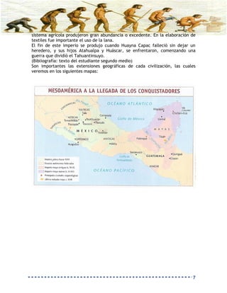 sistema agrícola produjeron gran abundancia o excedente. En la elaboración de
textiles fue importante el uso de la lana.
El fin de este imperio se produjo cuando Huayna Capac falleció sin dejar un
heredero, y sus hijos Atahualpa y Huáscar, se enfrentaron, comenzando una
guerra que dividió el Tahuantinsuyo.
(Bibliografía: texto del estudiante segundo medio)
Son importantes las extensiones geográficas de cada civilización, las cuales
veremos en los siguientes mapas:




                                                                           7
 