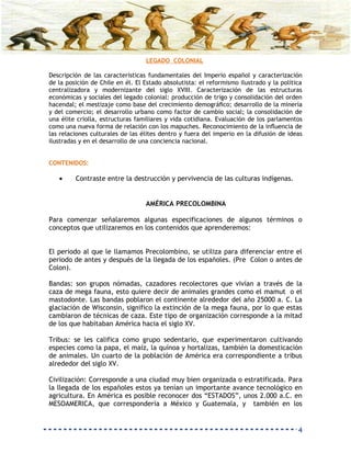 LEGADO COLONIAL

Descripción de las características fundamentales del Imperio español y caracterización
de la posición de Chile en él. El Estado absolutista: el reformismo ilustrado y la política
centralizadora y modernizante del siglo XVIII. Caracterización de las estructuras
económicas y sociales del legado colonial: producción de trigo y consolidación del orden
hacendal; el mestizaje como base del crecimiento demográﬁco; desarrollo de la minería
y del comercio; el desarrollo urbano como factor de cambio social; la consolidación de
una élite criolla, estructuras familiares y vida cotidiana. Evaluación de los parlamentos
como una nueva forma de relación con los mapuches. Reconocimiento de la inﬂuencia de
las relaciones culturales de las élites dentro y fuera del imperio en la difusión de ideas
ilustradas y en el desarrollo de una conciencia nacional.


CONTENIDOS:

   •     Contraste entre la destrucción y pervivencia de las culturas indígenas.


                                  AMÉRICA PRECOLOMBINA

Para comenzar señalaremos algunas especificaciones de algunos términos o
conceptos que utilizaremos en los contenidos que aprenderemos:


El periodo al que le llamamos Precolombino, se utiliza para diferenciar entre el
periodo de antes y después de la llegada de los españoles. (Pre Colon o antes de
Colon).

Bandas: son grupos nómadas, cazadores recolectores que vivían a través de la
caza de mega fauna, esto quiere decir de animales grandes como el mamut o el
mastodonte. Las bandas poblaron el continente alrededor del año 25000 a. C. La
glaciación de Wisconsin, significo la extinción de la mega fauna, por lo que estas
cambiaron de técnicas de caza. Este tipo de organización corresponde a la mitad
de los que habitaban América hacia el siglo XV.

Tribus: se les califica como grupo sedentario, que experimentaron cultivando
especies como la papa, el maíz, la quínoa y hortalizas, también la domesticación
de animales. Un cuarto de la población de América era correspondiente a tribus
alrededor del siglo XV.

Civilización: Corresponde a una ciudad muy bien organizada o estratificada. Para
la llegada de los españoles estos ya tenían un importante avance tecnológico en
agricultura. En América es posible reconocer dos “ESTADOS”, unos 2.000 a.C. en
MESOAMERICA, que correspondería a México y Guatemala, y también en los


                                                                                         4
 