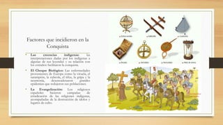 Factores que incidieron en la
Conquista
• Las creencias indígenas: las
interpretaciones dadas por los indígenas a
algunas de sus leyendas y su relación con
los extraños facilitaron la conquista.
• El Choque Biológico: Las enfermedades
provenientes de Europa como la viruela, el
sarampión, la rubeola, el tifus, la gripa y la
neumonía, desencadenaron grandes
epidemias que redujeron sus poblaciones.
• La Evangelización: Los religiosos
españoles hicieron campañas de
erradicación de las religiones indígenas,
acompañadas de la destrucción de ídolos y
lugares de culto.
 